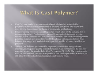    Cast Polymer products are man-made, chemically-bonded, mineral-filled,
    polymeric materials which are molded in a variety of surfaces and shapes that
    meet diverse design needs for home or commercial applications.
   Polymer casting processes a durable product which takes on the look and feel of
    the natural product. Products meet nationally-recognized standards to resist
    mildew, stains, chemicals and everyday wear and tear. The manufacturing process
    permits a range of uses almost impossible to achieve with quarried stone. Cast
    Polymer is stronger and less brittle than quarried marble; it’s more durable than
    porcelain.
   Today’s Cast Polymer products offer improved construction, top-grade raw
    materials, and superior quality control standards. Our supplier uses the best raw
    materials to meet the standards for Cast Polymer (ANSI 124.3). The result permits
    total kitchen and bath concepts with products that last longer and look better – yet
    still allow freedom of color and design at an affordable price.
 