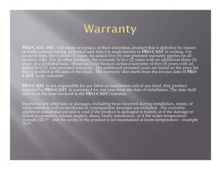 PRO-CAST, INC. will repair or replace, at their discretion, product that is defective by reason
of faulty manufacturing, provided said defect is made known to PRO-CAST in writing. For
lavatory tops, this is three (3) years. An added five (5) year prorated warranty applies on all
lavatory tops. For all other products, the warranty is two (2) years with an additional three (3)
years on a prorated basis. Stonecast Solid Surface carries a warranty of five (5) years with an
added five (5) year prorated warranty. The additional prorated years are based on the price list
that is in effect at the date of the claim. The warranty date starts from the invoice date of PRO-
CAST to its customer.

PRO-CAST is not responsible for any labor or installation cost of any kind. Any product
installed by PRO-CAST is warranted for one year from the date of installation. The date shall
start from the date invoiced to the PRO-CAST customer.

Injuries or any other loss or damages, including those incurred during installation, repair, or
replacement as well as incidental or consequential damages are excluded. The warranty
applies to residential use and is void if the product is damaged in transit, or if the damage or
failure is caused by misuse, neglect, abuse, faulty installation, or if the water temperature
exceeds 120 F° and the cavity of the product is not maintained at room temperature – example
70 F°.
 