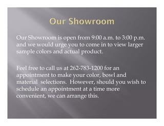Our Showroom is open from 9:00 a.m. to 3:00 p.m.
and we would urge you to come in to view larger
sample colors and actual product.

Feel free to call us at 262-783-1200 for an
appointment to make your color, bowl and
material selections. However, should you wish to
schedule an appointment at a time more
convenient, we can arrange this.
 