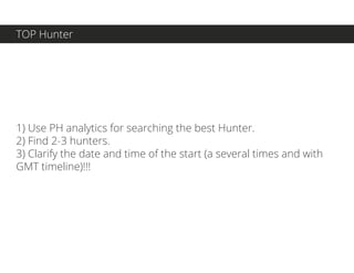 1) Use PH analytics for searching the best Hunter.
2) Find 2-3 hunters.
3) Clarify the date and time of the start (a several times and with
GMT timeline)!!!
TOP Hunter
 