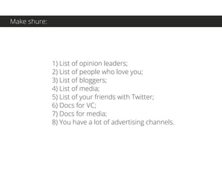 1) List of opinion leaders;
2) List of people who love you;
3) List of bloggers;
4) List of media;
5) List of your friends with Twitter;
6) Docs for VC;
7) Docs for media;
8) You have a lot of advertising channels.
Make shure:
 