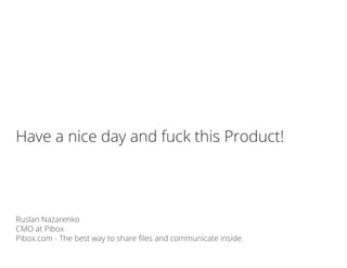 Ruslan Nazarenko
CMO at Pibox
Pibox.com - The best way to share files and communicate inside.
Have a nice day and fuck this Product!
 