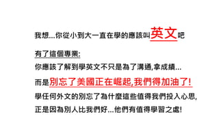 我想…你從小到大一直在學的應該叫英文吧
有了這個專業:
你應該了解到學英文不只是為了溝通,拿成績…
而是別忘了美國正在崛起,我們得加油了!
學任何外文的別忘了為什麼這些值得我們投入心思,
正是因為別人比我們好…他們有值得學習之處!
 