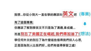 我想…你從小到大一直在學的應該叫英文吧 (專業)
(想法)
有了這個專業:
你應該了解到學英文不只是為了溝通,拿成績…
而是別忘了美國正在崛起,我們得加油了!
學任何外文的別忘了為什麼這些值得我們投入心思,
正是因為別人比我們好…他們有值得學習之處!
 