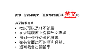 我想…你從小到大一直在學的應該叫英文吧
有了這個專業:
• 考試可以及格不被當…
• 在求職履歷上有個外文專業…
• 考到一張多益金色證書…
• 在英文面試可以順利過關…
• 還有機會出國留學
 