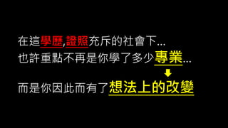 在這學歷,證照充斥的社會下…
也許重點不再是你學了多少專業…
而是你因此而有了想法上的改變
 