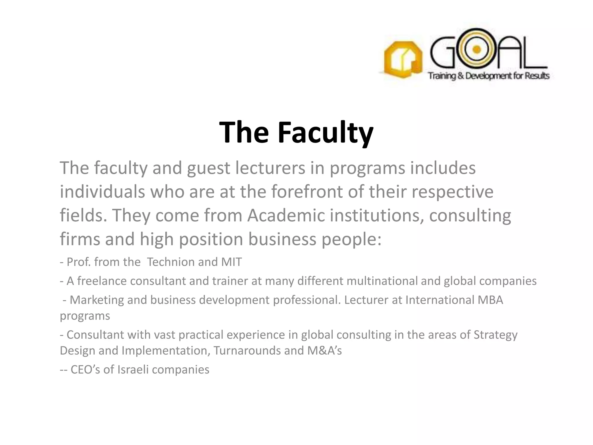 The Faculty
The faculty and guest lecturers in programs includes
individuals who are at the forefront of their respective
fields. They come from Academic institutions, consulting
firms and high position business people:
- Prof. from the Technion and MIT
- A freelance consultant and trainer at many different multinational and global companies
 - Marketing and business development professional. Lecturer at International MBA
programs
- Consultant with vast practical experience in global consulting in the areas of Strategy
Design and Implementation, Turnarounds and M&A’s
-- CEO’s of Israeli companies
 