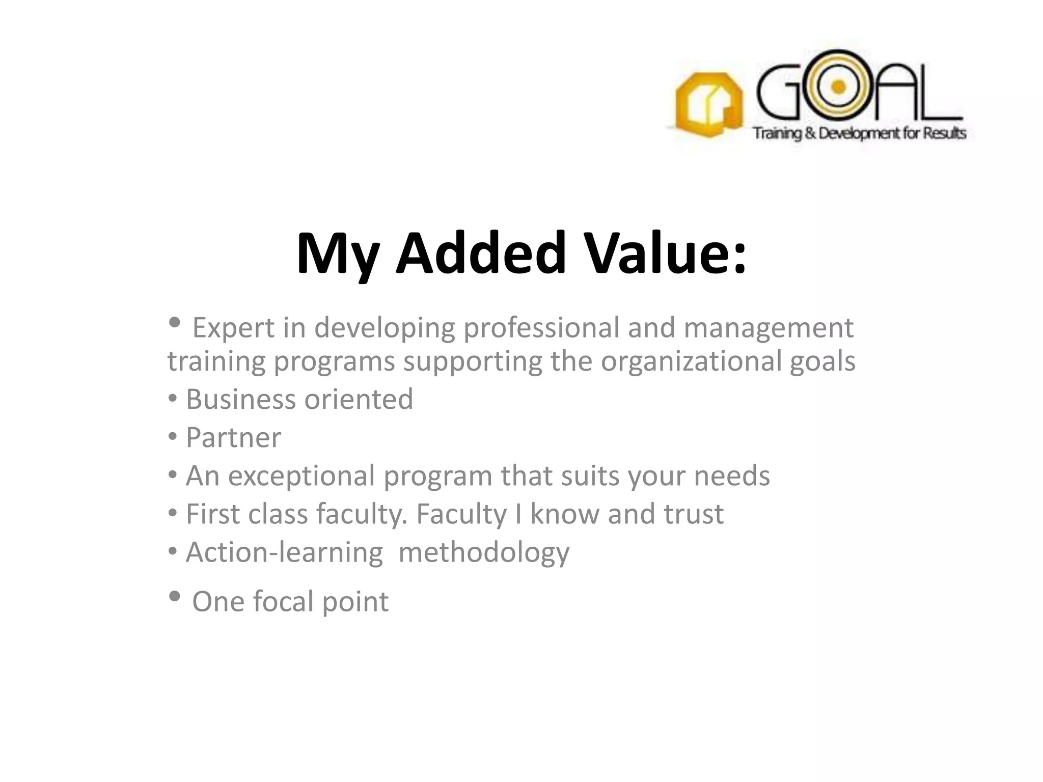 My Added Value:
• Expert in developing professional and management
training programs supporting the organizational goals
• Business oriented
• Partner
• An exceptional program that suits your needs
• First class faculty. Faculty I know and trust
• Action-learning methodology
• One focal point
 