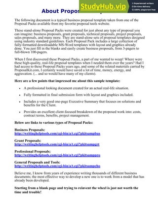 About Proposal Templates
The following document is a typical business proposal template taken from one of the
Proposal Packs available from my favorite proposal tools website.
These stand-alone Proposal Packs were created for just about any type of proposal you
can imagine: business proposals, grant proposals, technical proposals, project proposals,
sales proposals, and many more. They are stand-alone sets of proposal templates designed
using industry standard guidelines. Each Proposal Pack includes a large collection of
fully-formatted downloadable MS-Word templates with layout and graphics already
done. You just fill in the blanks and easily create business proposals, from 3-pagers to
full-blown 100-pagers.
When I first discovered these Proposal Packs, a part of me wanted to weep! Where were
these high-quality, real-life proposal templates when I needed them over the years? Had I
had access to these Proposal Packs years ago, and some of the related materials carried by
ProposalKit.com, I certainly would have saved a lot of time, money, energy, and
aggravation. (... and so would have many of my clients).
Here are a few points that impressed me about this sample template:
· A professional looking document created for an actual real-life situation.
· Fully formatted in final submission form with layout and graphics included.
· Includes a very good one-page Executive Summary that focuses on solutions and
benefits for the Client.
· Provides an excellent client-focused breakdown of the proposed work into: costs,
contract terms, benefits, project management.
Below are links to various types of Proposal Packs:
Business Proposals:
http://writinghelptools.com/cgi-bin/a/t.cgi?pkitsampbus
Grant Proposals:
http://writinghelptools.com/cgi-bin/a/t.cgi?pkitsampgrt
Professional Proposals:
http://writinghelptools.com/cgi-bin/a/t.cgi?pkitsamppro
General Proposals and Tools:
http://writinghelptools.com/cgi-bin/a/t.cgi?pkitsampcho
Believe me, I know from years of experience writing thousands of different business
documents; the most effective way to develop a new one is to work from a model that has
already been developed.
Starting from a blank page and trying to reinvent the wheel is just not worth the
time and trouble!
 