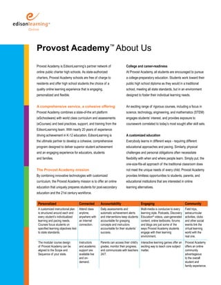 Provost Academy™ About Us 
Provost Academy is EdisonLearning’s partner network of 
online public charter high schools. As state-authorized 
charters, Provost Academy schools are free of charge to 
residents and offer high school students the choice of a 
quality online learning experience that is engaging, 
personalized and flexible. 
A comprehensive service, a cohesive offering 
Provost Academy combines a state-of-the art platform 
(eSchoolware) with world class curriculum and assessments 
(eCourses) and best practices, support, and training from the 
EdisonLearning team. With nearly 20 years of experience 
driving achievement in K-12 education, EdisonLearning is 
the ultimate partner to develop a cohesive, comprehensive 
program designed to deliver superior student achievement 
and an engaging experience for educators, students 
and families. 
The Provost Academy mission 
By combining innovative technologies with customized 
curriculum, the Provost Academy mission is to offer an online 
education that uniquely prepares students for post-secondary 
education and the 21st century workforce. 
College and career-readiness 
At Provost Academy, all students are encouraged to pursue 
a college-preparatory education. Students work toward their 
public high school diploma as they would in a traditional 
school, meeting all state standards, but in an environment 
designed to foster their individual learning needs. 
An exciting range of rigorous courses, including a focus in 
science, technology, engineering, and mathematics (STEM) 
engages students’ interest, and provides exposure to 
coursework correlated to today’s most sought after skill sets. 
A customized education 
Everybody learns in different ways - requiring different 
educational approaches and pacing. Similarly, physical 
challenges and personal obligations often necessitate 
flexibility with when and where people learn. Simply put, the 
one-size-fits-all approach of the traditional classroom does 
not meet the unique needs of every child. Provost Academy 
provides limitless opportunities to students, parents, and 
educational institutions that are interested in online 
learning alternatives. 
Personalized Connected Accountability Engaging Community 
A customized instructional plan 
Attend class 
is structured around each and 
anytime, 
every student’s individualized 
anywhere with 
learning and pacing needs. 
an Internet 
Courses focus students on 
connection. 
specified learning objectives tied 
to state standards. 
Daily assessments and 
automatic achievement alerts 
and interventions keep students 
accountable for grasping 
concepts and instructors 
accountable for their students’ 
success. 
Multi-media is conducive to every 
learning style. Podcasts, Discovery 
Education® videos, user-generated 
content, online textbooks, forums 
and blogs are just some of the 
ways Provost Academy students 
engage with their learning 
environment. 
Field trips, 
extracurricular 
activities, clubs 
and other social 
events link the 
virtual learning 
world with the 
real one. 
The modular course design 
of Provost Academy can be 
aligned to the Scope and 
Sequence of your state. 
Instructors 
and academic 
support are 
available live 
and on-demand. 
Parents can access their child’s 
grades, monitor their progress, 
and communicate with teachers 
24/7. 
Interactive learning games offer an 
exciting way to teach core subject 
matter. 
Provost Academy 
offers an online 
community 
advantageous 
to the overall 
student and 
family experience. 
 