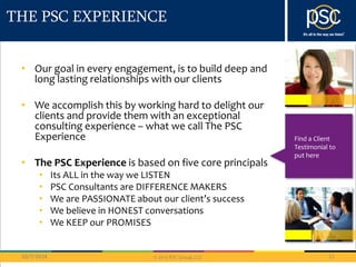 THE PSC EXPERIENCE 
• Our goal in every engagement, is to build deep and 
long lasting relationships with our clients 
• We accomplish this by working hard to delight our 
clients and provide them with an exceptional 
consulting experience – what we call The PSC 
Experience 
• The PSC Experience is based on five core principals 
• Its ALL in the way we LISTEN 
• PSC Consultants are DIFFERENCE MAKERS 
• We are PASSIONATE about our client’s success 
• We believe in HONEST conversations 
• We KEEP our PROMISES 
10/7/2014 11 
© 2013 PSC Group, LLC 
Find a Client 
Testimonial to 
put here 
 