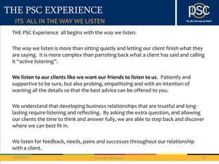 THE PSC EXPERIENCE 
ITS ALL IN THE WAY WE LISTEN 
THE PSC Experience all begins with the way we listen. 
The way we listen is more than sitting quietly and letting our client finish what they 
are saying. It is more complex than parroting back what a client has said and calling 
it “active listening”. 
We listen to our clients like we want our friends to listen to us. Patiently and 
supportive to be sure, but also probing, empathizing and with an intention of 
wanting all the details so that the best advice can be offered to you. 
We understand that developing business relationships that are trustful and long-lasting 
require listening and reflecting. By asking the extra question, and allowing 
our clients the time to think and answer fully, we are able to step back and discover 
where we can best fit in. 
We listen for feedback, needs, pains and successes throughout our relationship 
with a client. 
10/7/2014 12 
© 2013 PSC Group, LLC 
 