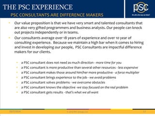THE PSC EXPERIENCE 
PSC CONSULTANTS ARE DIFFERENCE MAKERS 
• Our value proposition is that we have very smart and talented consultants that 
are also very gifted programmers and business analysts. Our people can knock 
out projects independently or in teams. 
• Our consultants average over 18 years of experience and over 10 year of 
consulting experience. Because we maintain a high bar when it comes to hiring 
and invest in developing our people, PSC Consultants are impactful difference 
makers for our clients. 
• a PSC consultant does not need as much direction - more time for you 
• a PSC consultant is more productive than several other resources - less expensive 
• a PSC consultant makes those around him/her more productive - a force multiplier 
• a PSC consultant brings experience to the job - we avoid problems 
• a PSC consultant solves problems - we overcome obstacles 
• a PSC consultant knows the objective -we stay focused on the real problem 
• a PSC consultant gets results - that's what we all want 
10/7/2014 13 
© 2013 PSC Group, LLC 
 