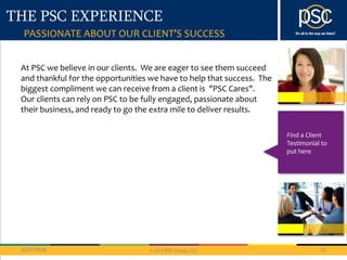 THE PSC EXPERIENCE 
At PSC we believe in our clients. We are eager to see them succeed 
and thankful for the opportunities we have to help that success. The 
biggest compliment we can receive from a client is "PSC Cares". 
Our clients can rely on PSC to be fully engaged, passionate about 
their business, and ready to go the extra mile to deliver results. 
10/7/2014 14 
© 2013 PSC Group, LLC 
Find a Client 
Testimonial to 
put here 
PASSIONATE ABOUT OUR CLIENT’S SUCCESS 
 