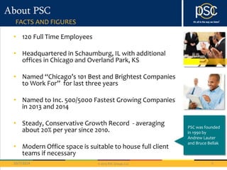 © 2013 PSC Group, LLC 
About PSC 
FACTS AND FIGURES 
• 120 Full Time Employees 
• Headquartered in Schaumburg, IL with additional 
offices in Chicago and Overland Park, KS 
• Named “Chicago’s 101 Best and Brightest Companies 
to Work For” for last three years 
• Named to Inc. 500/5000 Fastest Growing Companies 
in 2013 and 2014 
• Steady, Conservative Growth Record - averaging 
about 20% per year since 2010. 
• Modern Office space is suitable to house full client 
teams if necessary 
PSC was founded 
in 1990 by 
Andrew Lauter 
and Bruce Bellak 
10/7/2014 5 
 