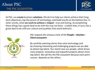 PSC respects the virtuous circle of the People – Solution - 
Client ecosystem. 
By carefully selecting clients that value technology and 
by choosing interesting and challenging projects we are able 
to attract top talent. Our clients love our people, which drives 
more projects. Innovative and impactful projects attract more 
top talent. We call this the PSC ecosystem because each part's 
success depends on the others. 
© 2013 PSC Group, LLC 
About PSC 
THE PSC ECOSYSTEM 
At PSC, we create business solutions. We do it to help our clients achieve their long-term 
objectives, tap the power of technology, and build results at the bottom line. In 
other words, what we work to achieve is impact - true and lasting. Accomplishing 
these things has a great deal to do with the way we listen - a talent that, in turn, has a 
great deal to do with our culture and qualities that stand behind it. 
10/7/2014 6 
 