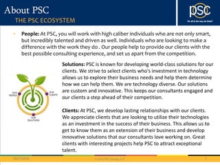 Solutions: PSC is known for developing world-class solutions for our 
clients. We strive to select clients who's investment in technology 
allows us to explore their business needs and help them determine 
how we can help them. We are technology diverse. Our solutions 
are custom and innovative. This keeps our consultants engaged and 
our clients a step ahead of their competition. 
Clients: At PSC, we develop lasting relationships with our clients. 
We appreciate clients that are looking to utilize their technologies 
as an investment in the success of their business. This allows us to 
get to know them as an extension of their business and develop 
innovative solutions that our consultants love working on. Great 
clients with interesting projects help PSC to attract exceptional 
talent. 
© 2013 PSC Group, LLC 
About PSC 
THE PSC ECOSYSTEM 
• People: At PSC, you will work with high caliber individuals who are not only smart, 
but incredibly talented and driven as well. Individuals who are looking to make a 
difference with the work they do . Our people help to provide our clients with the 
best possible consulting experience, and set us apart from the competition. 
10/7/2014 7 
 