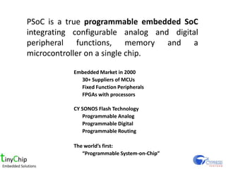 PSoC is a true programmable embedded SoC
integrating configurable analog and digital
peripheral functions, memory and a
microcontroller on a single chip.

           Embedded Market in 2000
             30+ Suppliers of MCUs
             Fixed Function Peripherals
             FPGAs with processors

           CY SONOS Flash Technology
              Programmable Analog
              Programmable Digital
              Programmable Routing

           The worlds first:
              Programmable System-on-Chip
 