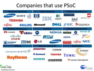 Companies that use PSoC
Consumer Electronics        Data Processing        Contract Manufacturers




Wireline Infrastructure         Handsets           Wireless Infrastructure




       Military           Industrial Electronics        Automotive
 