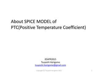 About SPICE MODEL of
PTC(Positive Temperature Coefficient)
05APR2015
Tsuyoshi Horigome
tsuyoshi.horigome@gmail.com
1Copyright (C) Tsuyoshi Horigome 2015
 