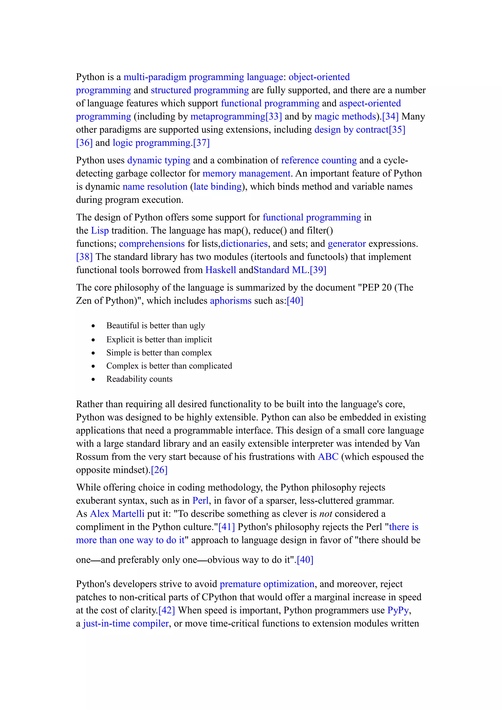 Python is a multi-paradigm programming language: object-oriented
programming and structured programming are fully supported, and there are a number
of language features which support functional programming and aspect-oriented
programming (including by metaprogramming[33] and by magic methods).[34] Many
other paradigms are supported using extensions, including design by contract[35]
[36] and logic programming.[37]
Python uses dynamic typing and a combination of reference counting and a cycle-
detecting garbage collector for memory management. An important feature of Python
is dynamic name resolution (late binding), which binds method and variable names
during program execution.
The design of Python offers some support for functional programming in
the Lisp tradition. The language has map(), reduce() and filter()
functions; comprehensions for lists,dictionaries, and sets; and generator expressions.
[38] The standard library has two modules (itertools and functools) that implement
functional tools borrowed from Haskell andStandard ML.[39]
The core philosophy of the language is summarized by the document "PEP 20 (The
Zen of Python)", which includes aphorisms such as:[40]
• Beautiful is better than ugly
• Explicit is better than implicit
• Simple is better than complex
• Complex is better than complicated
• Readability counts
Rather than requiring all desired functionality to be built into the language's core,
Python was designed to be highly extensible. Python can also be embedded in existing
applications that need a programmable interface. This design of a small core language
with a large standard library and an easily extensible interpreter was intended by Van
Rossum from the very start because of his frustrations with ABC (which espoused the
opposite mindset).[26]
While offering choice in coding methodology, the Python philosophy rejects
exuberant syntax, such as in Perl, in favor of a sparser, less-cluttered grammar.
As Alex Martelli put it: "To describe something as clever is not considered a
compliment in the Python culture."[41] Python's philosophy rejects the Perl "there is
more than one way to do it" approach to language design in favor of "there should be
one—and preferably only one—obvious way to do it".[40]
Python's developers strive to avoid premature optimization, and moreover, reject
patches to non-critical parts of CPython that would offer a marginal increase in speed
at the cost of clarity.[42] When speed is important, Python programmers use PyPy,
a just-in-time compiler, or move time-critical functions to extension modules written
 