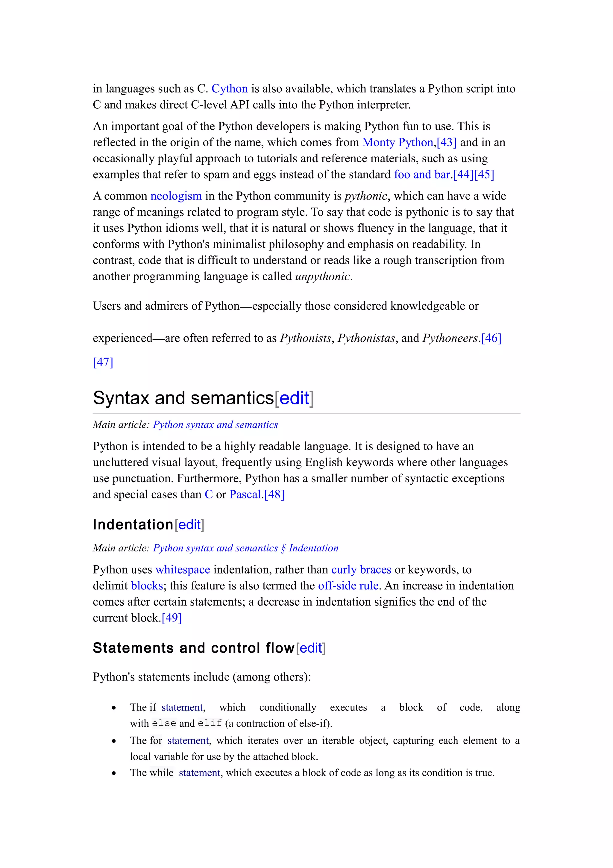 in languages such as C. Cython is also available, which translates a Python script into
C and makes direct C-level API calls into the Python interpreter.
An important goal of the Python developers is making Python fun to use. This is
reflected in the origin of the name, which comes from Monty Python,[43] and in an
occasionally playful approach to tutorials and reference materials, such as using
examples that refer to spam and eggs instead of the standard foo and bar.[44][45]
A common neologism in the Python community is pythonic, which can have a wide
range of meanings related to program style. To say that code is pythonic is to say that
it uses Python idioms well, that it is natural or shows fluency in the language, that it
conforms with Python's minimalist philosophy and emphasis on readability. In
contrast, code that is difficult to understand or reads like a rough transcription from
another programming language is called unpythonic.
Users and admirers of Python—especially those considered knowledgeable or
experienced—are often referred to as Pythonists, Pythonistas, and Pythoneers.[46]
[47]
Syntax and semantics[edit]
Main article: Python syntax and semantics
Python is intended to be a highly readable language. It is designed to have an
uncluttered visual layout, frequently using English keywords where other languages
use punctuation. Furthermore, Python has a smaller number of syntactic exceptions
and special cases than C or Pascal.[48]
Indentation[edit]
Main article: Python syntax and semantics § Indentation
Python uses whitespace indentation, rather than curly braces or keywords, to
delimit blocks; this feature is also termed the off-side rule. An increase in indentation
comes after certain statements; a decrease in indentation signifies the end of the
current block.[49]
Statements and control flow[edit]
Python's statements include (among others):
• The if statement, which conditionally executes a block of code, along
with else and elif (a contraction of else-if).
• The for statement, which iterates over an iterable object, capturing each element to a
local variable for use by the attached block.
• The while statement, which executes a block of code as long as its condition is true.
 