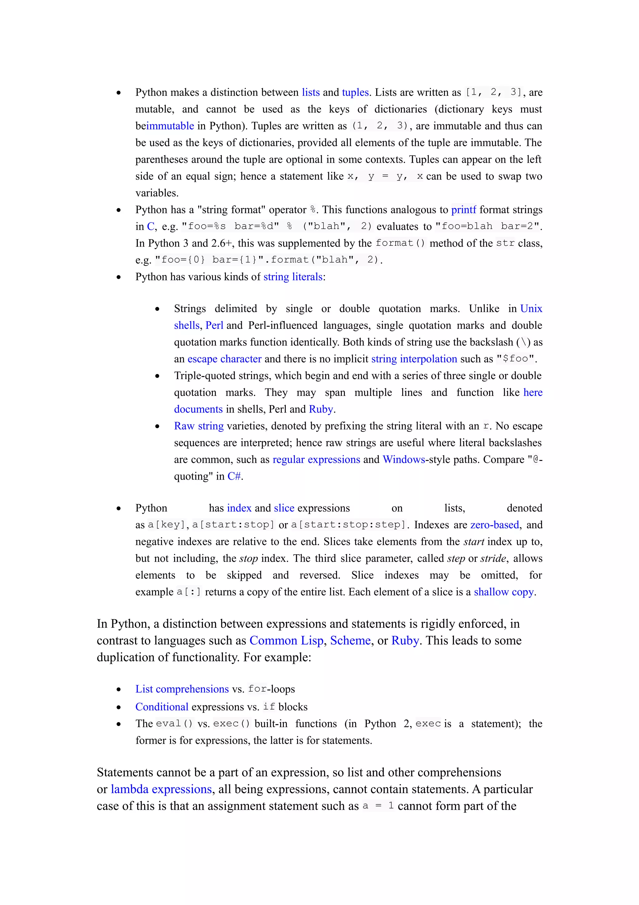 • Python makes a distinction between lists and tuples. Lists are written as [1, 2, 3], are
mutable, and cannot be used as the keys of dictionaries (dictionary keys must
beimmutable in Python). Tuples are written as (1, 2, 3), are immutable and thus can
be used as the keys of dictionaries, provided all elements of the tuple are immutable. The
parentheses around the tuple are optional in some contexts. Tuples can appear on the left
side of an equal sign; hence a statement like x, y = y, x can be used to swap two
variables.
• Python has a "string format" operator %. This functions analogous to printf format strings
in C, e.g. "foo=%s bar=%d" % ("blah", 2) evaluates to "foo=blah bar=2".
In Python 3 and 2.6+, this was supplemented by the format() method of the str class,
e.g. "foo={0} bar={1}".format("blah", 2).
• Python has various kinds of string literals:
• Strings delimited by single or double quotation marks. Unlike in Unix
shells, Perl and Perl-influenced languages, single quotation marks and double
quotation marks function identically. Both kinds of string use the backslash () as
an escape character and there is no implicit string interpolation such as "$foo".
• Triple-quoted strings, which begin and end with a series of three single or double
quotation marks. They may span multiple lines and function like here
documents in shells, Perl and Ruby.
• Raw string varieties, denoted by prefixing the string literal with an r. No escape
sequences are interpreted; hence raw strings are useful where literal backslashes
are common, such as regular expressions and Windows-style paths. Compare "@-
quoting" in C#.
• Python has index and slice expressions on lists, denoted
as a[key], a[start:stop] or a[start:stop:step]. Indexes are zero-based, and
negative indexes are relative to the end. Slices take elements from the start index up to,
but not including, the stop index. The third slice parameter, called step or stride, allows
elements to be skipped and reversed. Slice indexes may be omitted, for
example a[:] returns a copy of the entire list. Each element of a slice is a shallow copy.
In Python, a distinction between expressions and statements is rigidly enforced, in
contrast to languages such as Common Lisp, Scheme, or Ruby. This leads to some
duplication of functionality. For example:
• List comprehensions vs. for-loops
• Conditional expressions vs. if blocks
• The eval() vs. exec() built-in functions (in Python 2, exec is a statement); the
former is for expressions, the latter is for statements.
Statements cannot be a part of an expression, so list and other comprehensions
or lambda expressions, all being expressions, cannot contain statements. A particular
case of this is that an assignment statement such as a = 1 cannot form part of the
 