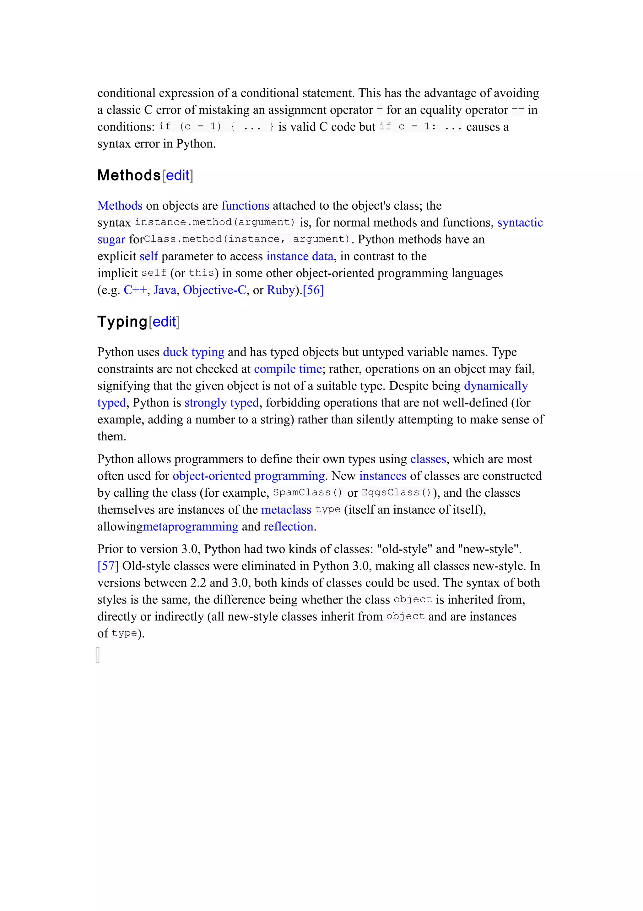 conditional expression of a conditional statement. This has the advantage of avoiding
a classic C error of mistaking an assignment operator = for an equality operator == in
conditions: if (c = 1) { ... } is valid C code but if c = 1: ... causes a
syntax error in Python.
Methods[edit]
Methods on objects are functions attached to the object's class; the
syntax instance.method(argument) is, for normal methods and functions, syntactic
sugar forClass.method(instance, argument). Python methods have an
explicit self parameter to access instance data, in contrast to the
implicit self (or this) in some other object-oriented programming languages
(e.g. C++, Java, Objective-C, or Ruby).[56]
Typing[edit]
Python uses duck typing and has typed objects but untyped variable names. Type
constraints are not checked at compile time; rather, operations on an object may fail,
signifying that the given object is not of a suitable type. Despite being dynamically
typed, Python is strongly typed, forbidding operations that are not well-defined (for
example, adding a number to a string) rather than silently attempting to make sense of
them.
Python allows programmers to define their own types using classes, which are most
often used for object-oriented programming. New instances of classes are constructed
by calling the class (for example, SpamClass() or EggsClass()), and the classes
themselves are instances of the metaclass type (itself an instance of itself),
allowingmetaprogramming and reflection.
Prior to version 3.0, Python had two kinds of classes: "old-style" and "new-style".
[57] Old-style classes were eliminated in Python 3.0, making all classes new-style. In
versions between 2.2 and 3.0, both kinds of classes could be used. The syntax of both
styles is the same, the difference being whether the class object is inherited from,
directly or indirectly (all new-style classes inherit from object and are instances
of type).
 