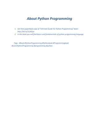 About Python Programming
1. Get Here paperback copy of "Ultimate Guide For Python Programming" book:-
http://bit.ly/1CzN2ye
2. In this book you will find basics and fundamentals of python programming language.
Tags:- #Book #PythonProgramming #Pythonbook #Programmingbook
#LearnPythonProgramming #programming #python
 