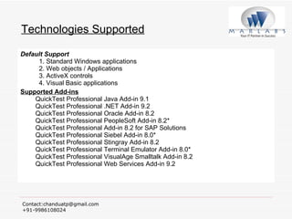 Technologies Supported Default Support   1. Standard Windows applications   2. Web objects / Applications   3. ActiveX controls   4. Visual Basic applications Supported Add-ins   QuickTest Professional Java Add-in 9.1  QuickTest Professional .NET Add-in 9.2  QuickTest Professional Oracle Add-in 8.2  QuickTest Professional PeopleSoft Add-in 8.2* QuickTest Professional Add-in 8.2 for SAP Solutions QuickTest Professional Siebel Add-in 8.0* QuickTest Professional Stingray Add-in 8.2 QuickTest Professional Terminal Emulator Add-in 8.0* QuickTest Professional VisualAge Smalltalk Add-in 8.2 QuickTest Professional Web Services Add-in 9.2 