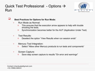 Quick Test Professional  - Options    Run Best Practices for Options for Run Mode: Run Mode as Normal:  This ensures that the execution arrow appears to help with trouble shooting the tests. Synchronization becomes better for the AUT (Application Under Test) Test Results:  Deselect the option “View Results when run session ends”  Mercury Tool Integration:  Select "Allow other Mercury products to run tests and components“ Screen Capture:  Save step screen capture to results "On error and warnings" 