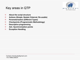 Key areas in QTP About the script structure Actions (Simple, Nested, External, Re-usable) Parameterization (Different Types) Checkpoints (Programmatic Methodology) Descriptive programming Adv. Synchronization points Exception Handling 