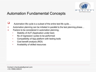 Automation Fundamental Concepts Automation life cycle is a subset of the entire test life cycle… Automation planning can be initiated in parallel to the test planning phase… Factors to be considered in automation planning, Stability of AUT (Application under test) No of regression cycles to be performed Compatibility of App platform with testing tools Cost benefit analysis (ROI) Availability of skilled resources 