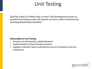 Unit Testing 
1 
0 
QualiTest’s goal is to detect bugs as early in the development process as 
possible by writing accurate and superior unit tests, while simultaneously 
providing detailed documentation 
Deliverables of Unit Testing 
• Services are delivered by a dedicated team 
• Implementation of best industry practices 
• Supplies a detailed report outlining the area of compliance and non-compliance 
 