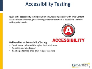 Accessibility Testing 
1 
1 
QualiTest’s accessibility testing solution ensures compatibility with Web Content 
Accessibility Guidelines, guaranteeing that your software is accessible to those 
with special needs 
Deliverables of Accessibility Testing 
• Services are delivered through a dedicated team 
• Supplies a detailed report 
• Can be performed once or at regular intervals 
 