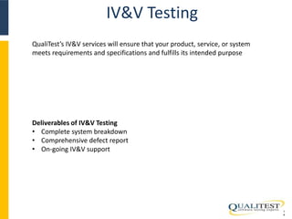 IV&V Testing 
1 
4 
QualiTest’s IV&V services will ensure that your product, service, or system 
meets requirements and specifications and fulfills its intended purpose 
Deliverables of IV&V Testing 
• Complete system breakdown 
• Comprehensive defect report 
• On-going IV&V support 
 