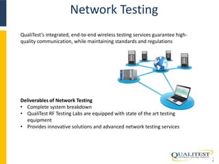 Network Testing 
1 
5 
QualiTest’s integrated, end-to-end wireless testing services guarantee high-quality 
communication, while maintaining standards and regulations 
Deliverables of Network Testing 
• Complete system breakdown 
• QualiTest RF Testing Labs are equipped with state of the art testing 
equipment 
• Provides innovative solutions and advanced network testing services 
 