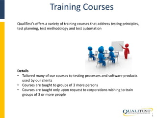 Training Courses 
1 
9 
QualiTest’s offers a variety of training courses that address testing principles, 
test planning, test methodology and test automation 
Details 
• Tailored many of our courses to testing processes and software products 
used by our clients 
• Courses are taught to groups of 3 more persons 
• Courses are taught only upon request to corporations wishing to train 
groups of 3 or more people 
 