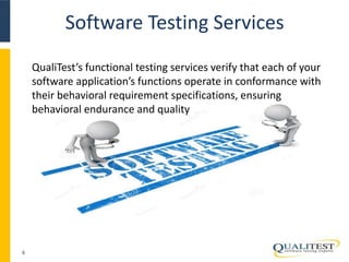 Software Testing Services 
4 
QualiTest’s functional testing services verify that each of your 
software application’s functions operate in conformance with 
their behavioral requirement specifications, ensuring 
behavioral endurance and quality 
 