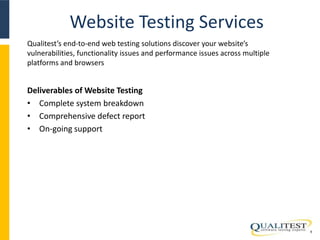 Website Testing Services 
6 
Qualitest’s end-to-end web testing solutions discover your website’s 
vulnerabilities, functionality issues and performance issues across multiple 
platforms and browsers 
Deliverables of Website Testing 
• Complete system breakdown 
• Comprehensive defect report 
• On-going support 
 