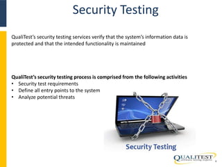 Security Testing 
9 
QualiTest’s security testing services verify that the system’s information data is 
protected and that the intended functionality is maintained 
QualiTest’s security testing process is comprised from the following activities 
• Security test requirements 
• Define all entry points to the system 
• Analyze potential threats 
 
