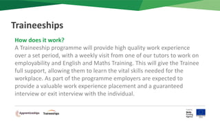 How does it work?
A Traineeship programme will provide high quality work experience
over a set period, with a weekly visit from one of our tutors to work on
employability and English and Maths Training. This will give the Trainee
full support, allowing them to learn the vital skills needed for the
workplace. As part of the programme employers are expected to
provide a valuable work experience placement and a guaranteed
interview or exit interview with the individual.
Traineeships
 