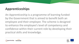 An Apprenticeship is a programme of learning funded
by the Government that is aimed to benefit both an
employee and their employer. The scheme is designed
to enhance the employee’s level of competency and
confidence within their current role by developing their
practical skills and knowledge.
Apprenticeships
 