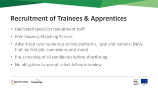 • Dedicated specialist recruitment staff
• Free Vacancy Matching Service
• Advertised over numerous online platforms, local and national (NAS,
find my first job, connexions and more)
• Pre-screening of all candidates before shortlisting.
• No obligation to accept select follow interview
Recruitment of Trainees & Apprentices
 
