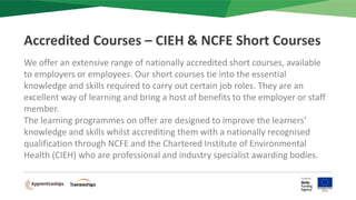 We offer an extensive range of nationally accredited short courses, available
to employers or employees. Our short courses tie into the essential
knowledge and skills required to carry out certain job roles. They are an
excellent way of learning and bring a host of benefits to the employer or staff
member.
The learning programmes on offer are designed to improve the learners’
knowledge and skills whilst accrediting them with a nationally recognised
qualification through NCFE and the Chartered Institute of Environmental
Health (CIEH) who are professional and industry specialist awarding bodies.
Accredited Courses – CIEH & NCFE Short Courses
 