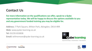 For more information on the qualifications we offer, speak to a Qube
representative today. We will be happy to discuss the options available to you
and any government funded training you may be eligible for.
Address: 7 Park Square, Milton Park, Abingdon, OX14 4RR
Web: www.qube-learning.co.uk
Tel: 01235 833838
Email: tellmemore@qube-learning.co.uk
Contact Us
 