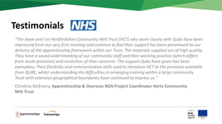 "The team and I at Hertfordshire Community NHS Trust (HCT) who work closely with Qube have been
impressed from our very first meeting and continue to feel their support has been paramount to our
delivery of the apprenticeship framework within our Trust. The materials supplied are of high quality.
They have a sound understanding of our community staff and their working practice (which differs
from acute provision) and resolution of their concerns. The support Qube have given has been
exemplary. Their flexibility and communication skills used to introduce HCT to the provision available
from QUBE, whilst understanding the difficulties in arranging training within a large community
Trust with extensive geographical boundaries have continued to impress us."
Christina McEneny, Apprenticeship & Overseas RGN Project Coordinator Herts Community
NHS Trust
Testimonials
 