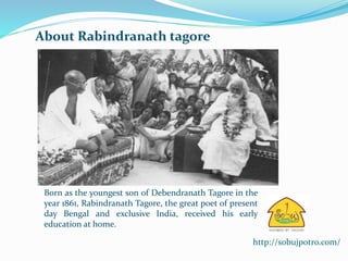 Born as the youngest son of Debendranath Tagore in the 
year 1861, Rabindranath Tagore, the great poet of present 
day Bengal and exclusive India, received his early 
education at home. 
http://sobujpotro.com/ 
About Rabindranath tagore 
 