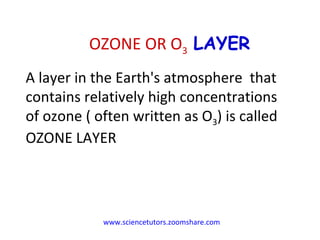 www.sciencetutors.zoomshare.com   A layer in the Earth's atmosphere  that contains relatively high concentrations of ozone ( often written as O 3 ) is called OZONE LAYER OZONE OR O 3  LAYER 
