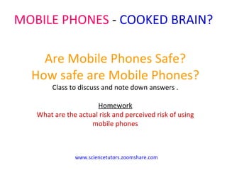 MOBILE PHONES  -  COOKED BRAIN?  Are Mobile Phones Safe? How safe are Mobile Phones? Class to discuss and note down answers . Homework What are the actual risk and perceived risk of using mobile phones www.sciencetutors.zoomshare.com 